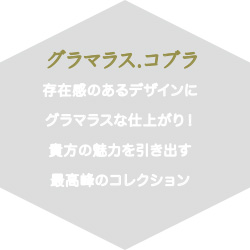 グラマラス.コブラ存在感のあるデザインにグラマラスな仕上がり！貴方の魅力を引き出す最高峰のコレクション